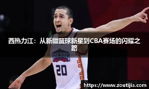 西热力江：从新疆篮球新星到CBA赛场的闪耀之路